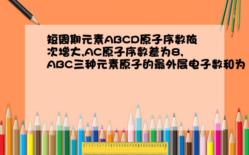 短周期元素ABCD原子序数依次增大,AC原子序数差为8,ABC三种元素原子的最外层电子数和为15,B原子最外层电子书等于