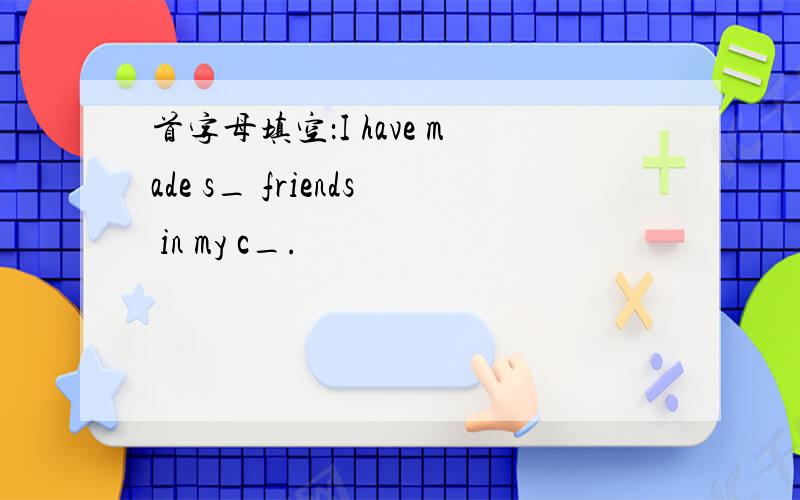 首字母填空：I have made s_ friends in my c_.