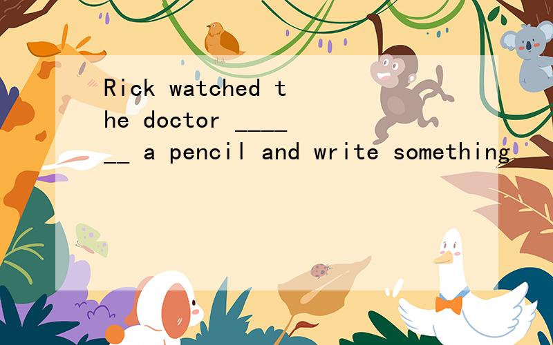 Rick watched the doctor ______ a pencil and write something
