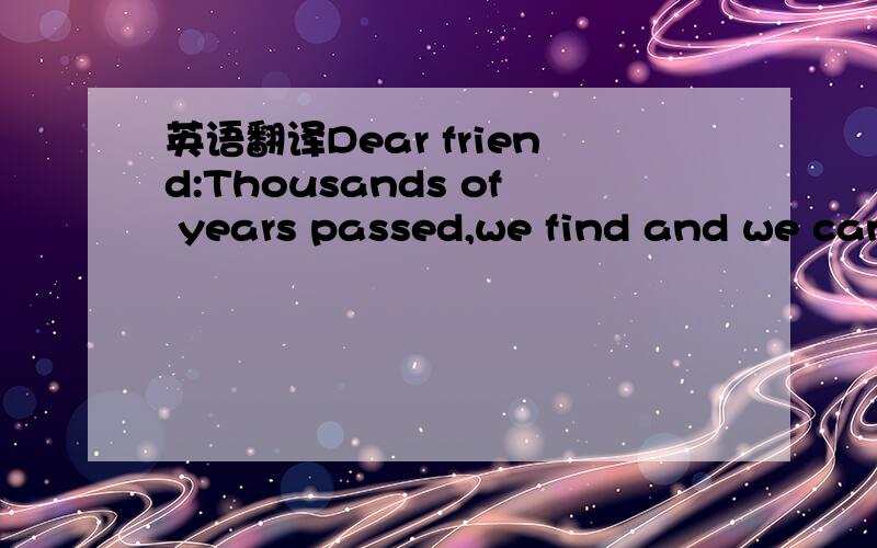 英语翻译Dear friend:Thousands of years passed,we find and we can