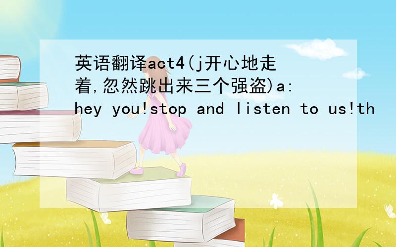 英语翻译act4(j开心地走着,忽然跳出来三个强盗)a:hey you!stop and listen to us!th