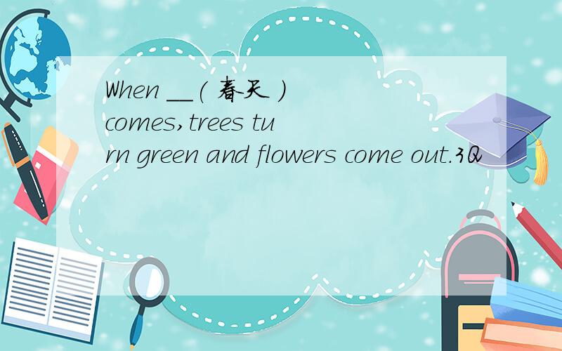 When __( 春天 ) comes,trees turn green and flowers come out.3Q