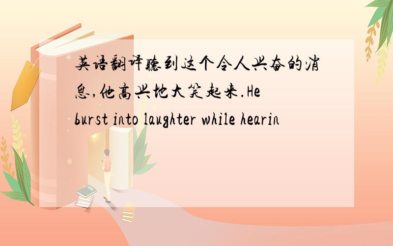 英语翻译听到这个令人兴奋的消息,他高兴地大笑起来.He burst into laughter while hearin