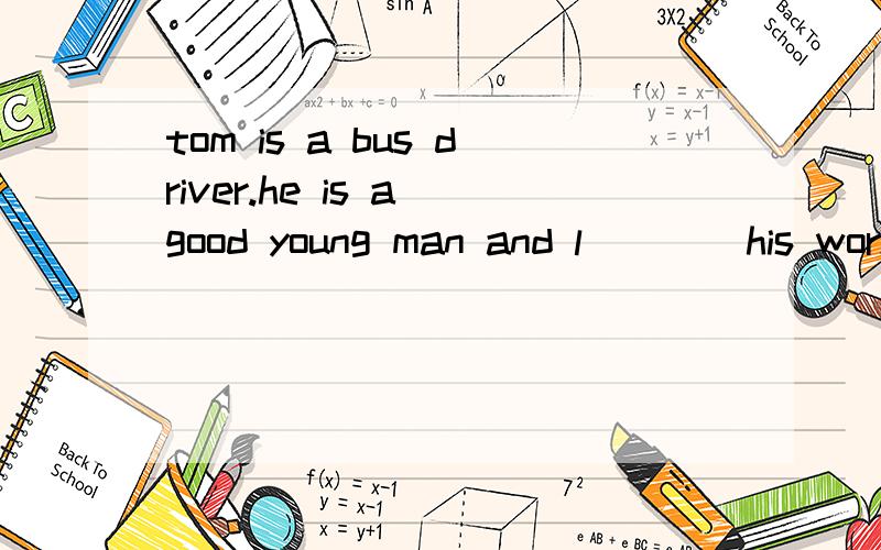 tom is a bus driver.he is a good young man and l____his work