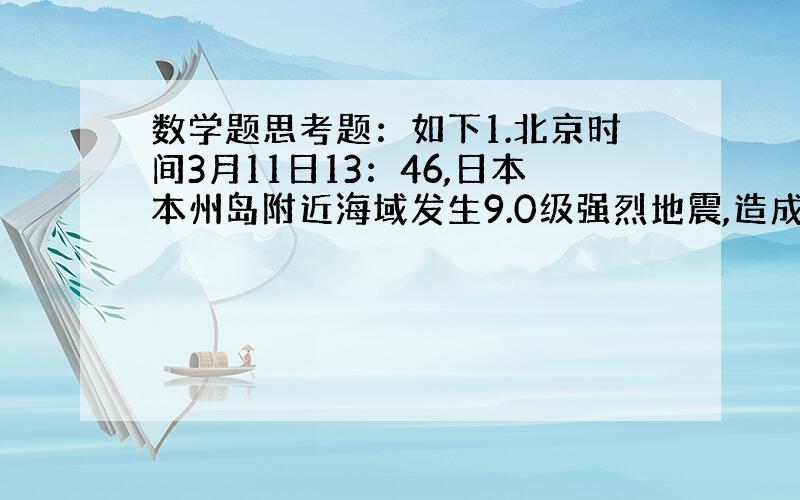 数学题思考题：如下1.北京时间3月11日13：46,日本本州岛附近海域发生9.0级强烈地震,造成大量人员伤亡,损失惨重.