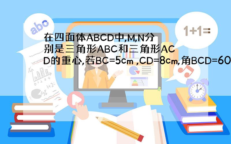在四面体ABCD中,M,N分别是三角形ABC和三角形ACD的重心,若BC=5cm ,CD=8cm,角BCD=60度,求M