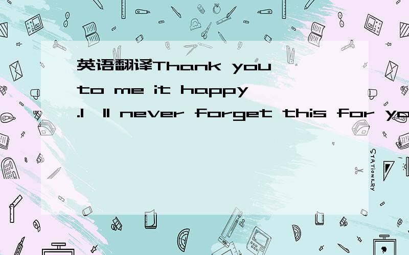 英语翻译Thank you,to me it happy.I'll never forget this for you.