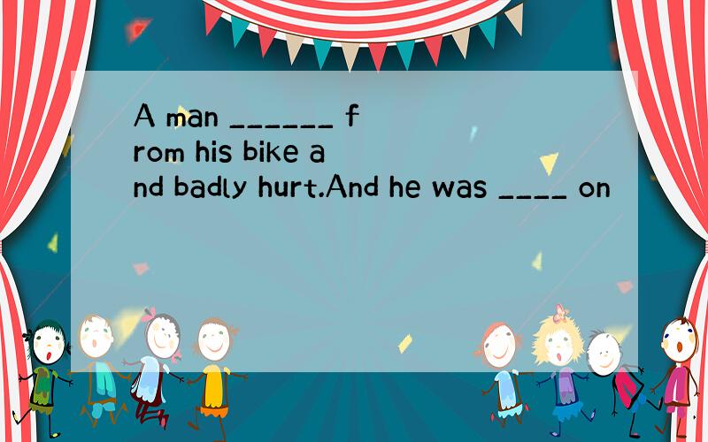A man ______ from his bike and badly hurt.And he was ____ on