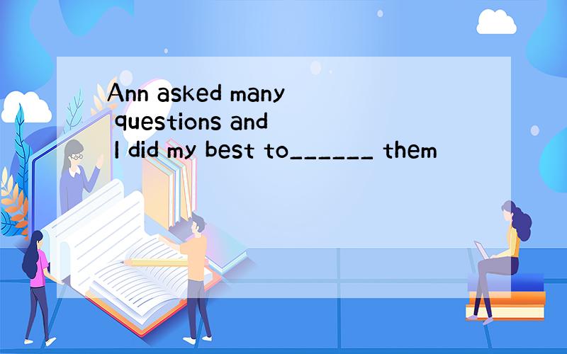 Ann asked many questions and I did my best to______ them