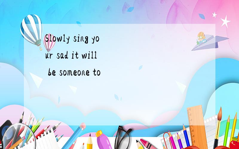 Slowly sing your sad it will be someone to