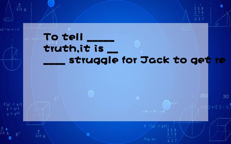 To tell _____ truth,it is ______ struggle for Jack to get re