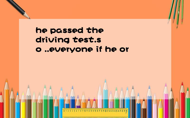 he passed the driving test.so ..everyone if he or