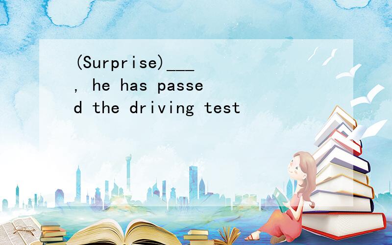 (Surprise)___ , he has passed the driving test