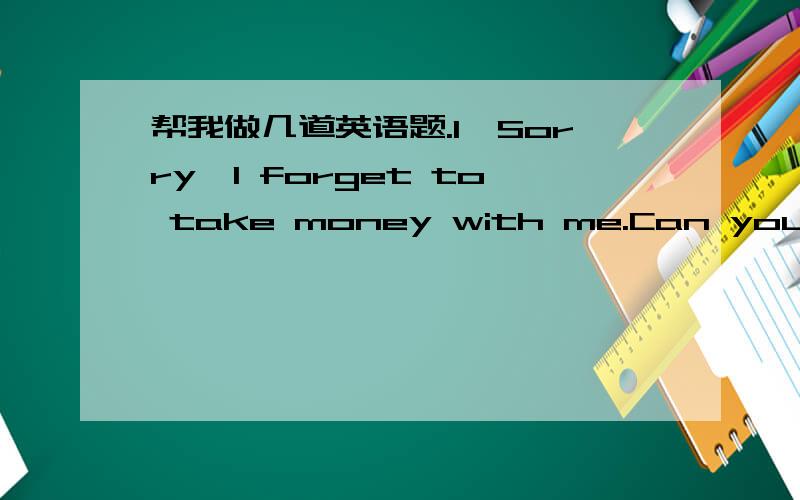 帮我做几道英语题.1,Sorry,I forget to take money with me.Can you ( )s