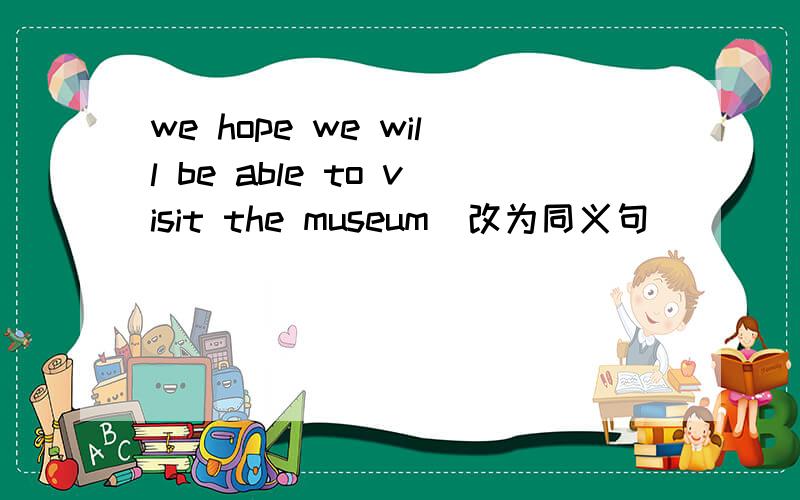 we hope we will be able to visit the museum（改为同义句）