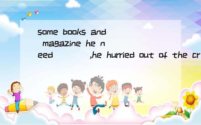 some books and magazine he need____,he hurried out of the cr