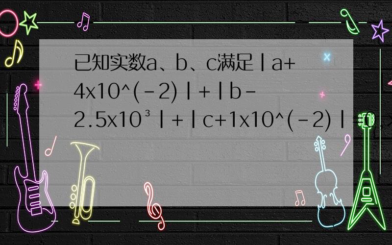 已知实数a、b、c满足|a+4x10^(-2)|+|b-2.5x10³|+|c+1x10^(-2)|=0,求(