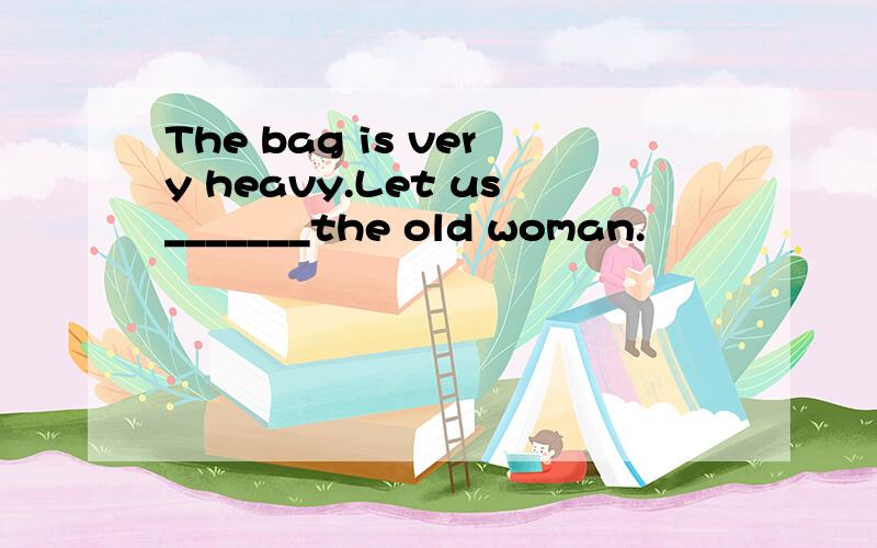 The bag is very heavy.Let us_______the old woman.