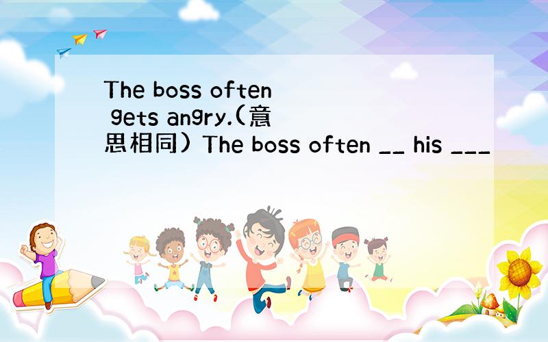 The boss often gets angry.(意思相同) The boss often __ his ___