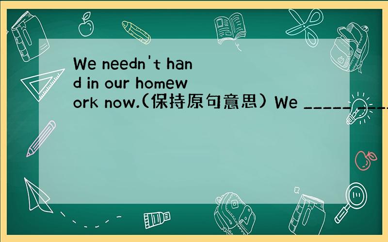 We needn't hand in our homework now.(保持原句意思) We _____ ______