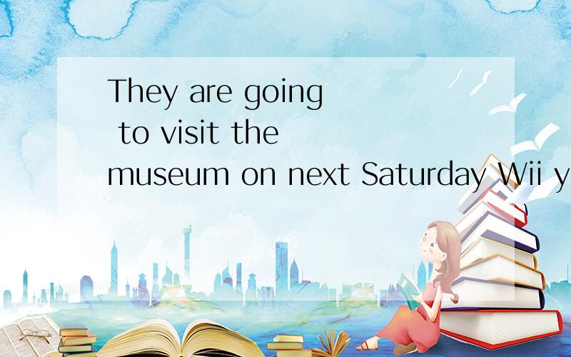 They are going to visit the museum on next Saturday Wii you