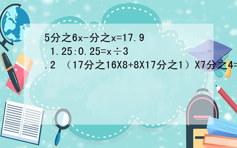 5分之6x-分之x=17.9 1.25:0.25=x÷3.2 （17分之16X8+8X17分之1）X7分之4=