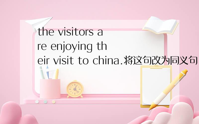 the visitors are enjoying their visit to china.将这句改为同义句 the