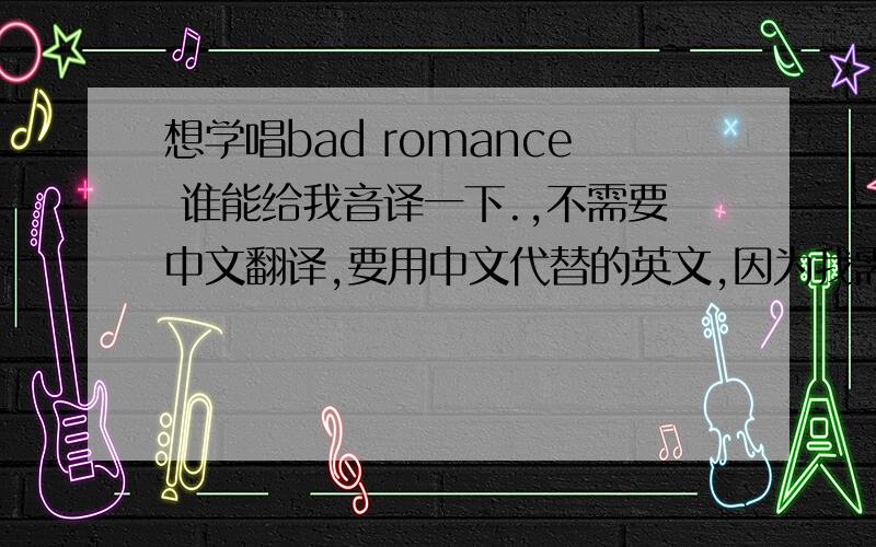 想学唱bad romance 谁能给我音译一下.,不需要中文翻译,要用中文代替的英文,因为我需要学唱