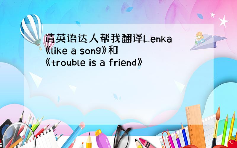 请英语达人帮我翻译Lenka《like a song》和《trouble is a friend》