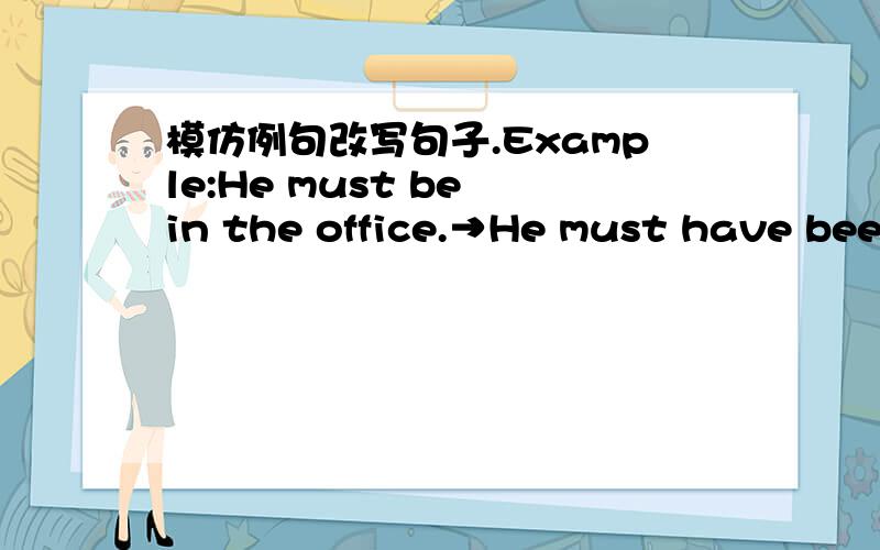模仿例句改写句子.Example:He must be in the office.→He must have been