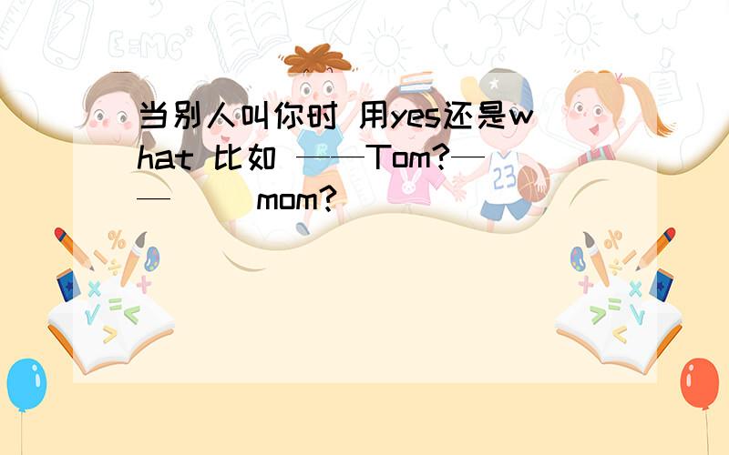 当别人叫你时 用yes还是what 比如 ——Tom?——（ ）mom?