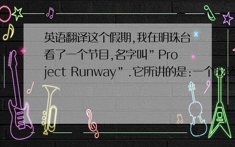 英语翻译这个假期,我在明珠台看了一个节目,名字叫”Project Runway”.它所讲的是:一个服装设计比赛,一班设计