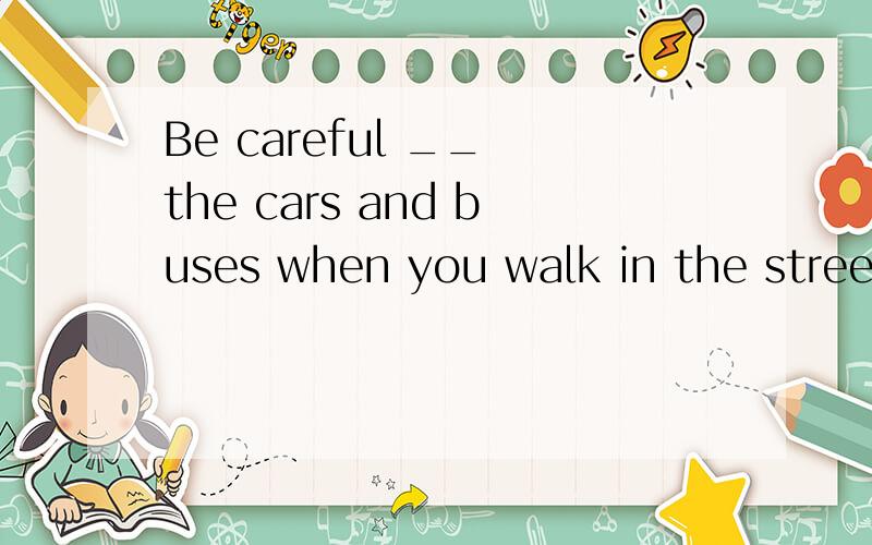 Be careful __ the cars and buses when you walk in the street
