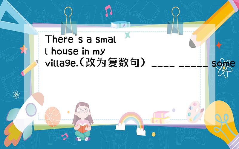 There's a small house in my village.(改为复数句）____ _____ some s