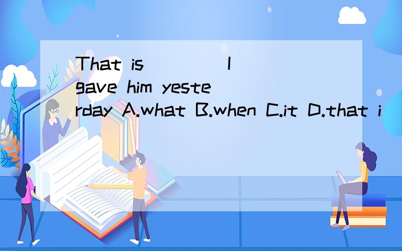 That is ____I gave him yesterday A.what B.when C.it D.that i