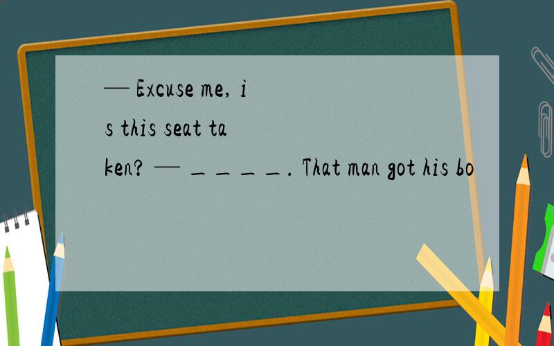 — Excuse me, is this seat taken? — ____. That man got his bo