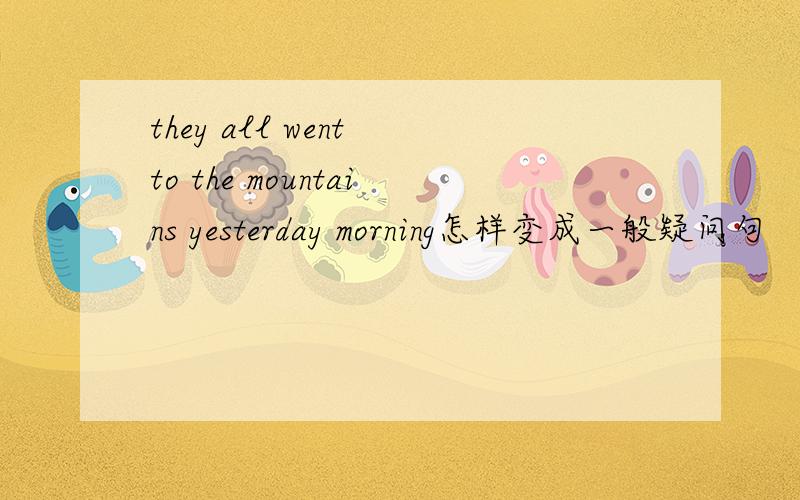 they all went to the mountains yesterday morning怎样变成一般疑问句
