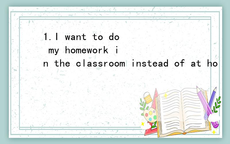 1.I want to do my homework in the classroom instead of at ho