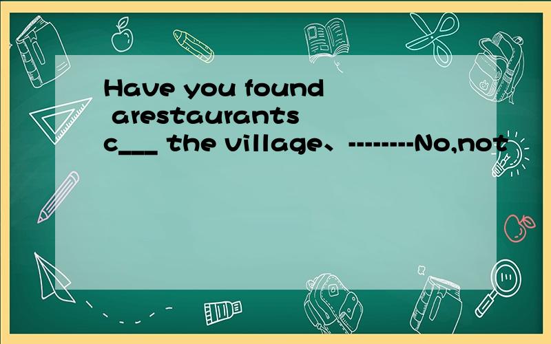Have you found arestaurants c___ the village、--------No,not