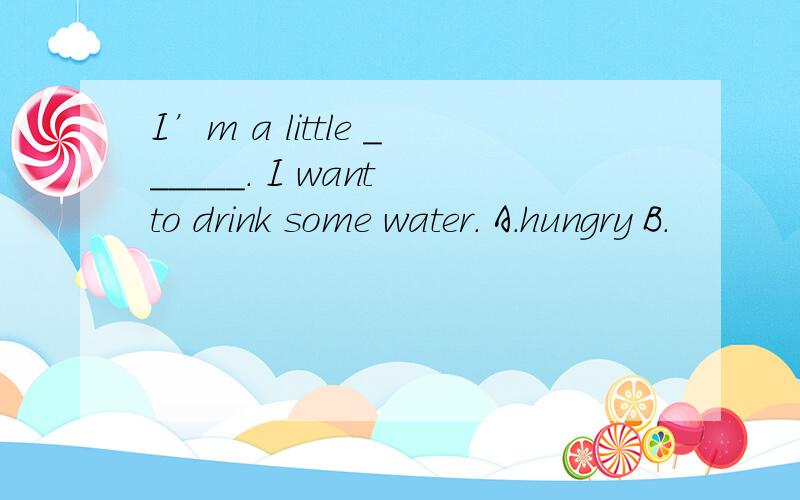 I’m a little ______. I want to drink some water. A．hungry B．
