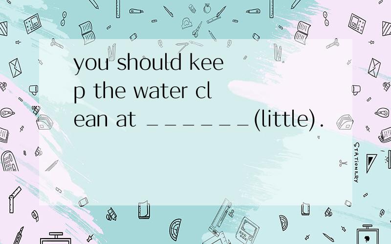 you should keep the water clean at ______(little).