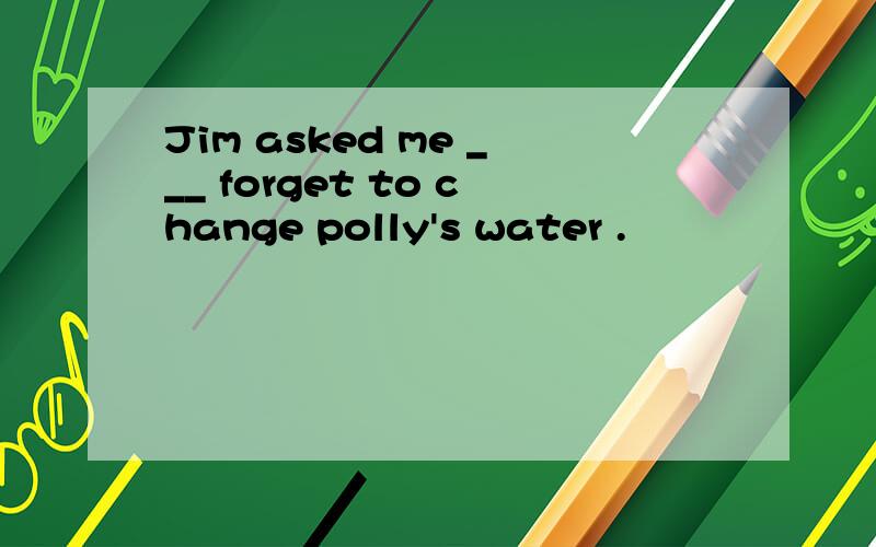 Jim asked me ___ forget to change polly's water .
