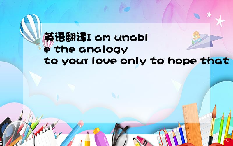英语翻译I am unable the analogy to your love only to hope that y