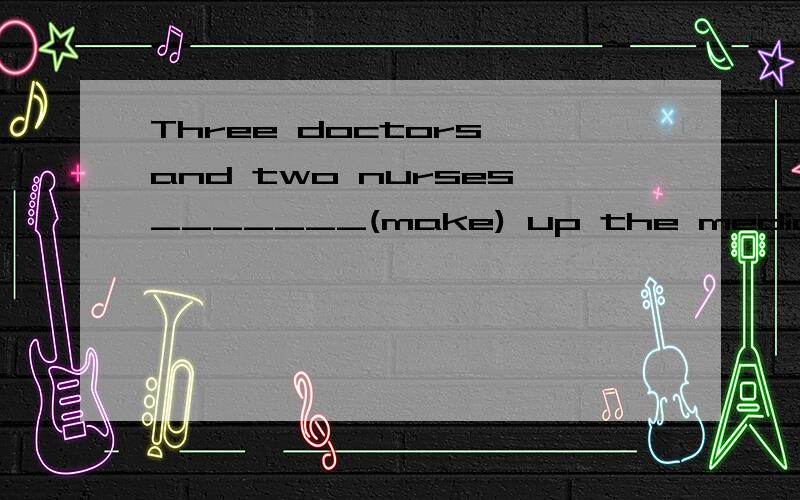 Three doctors and two nurses_______(make) up the medical tea