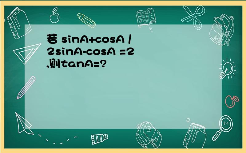 若 sinA+cosA / 2sinA-cosA =2 ,则tanA=?