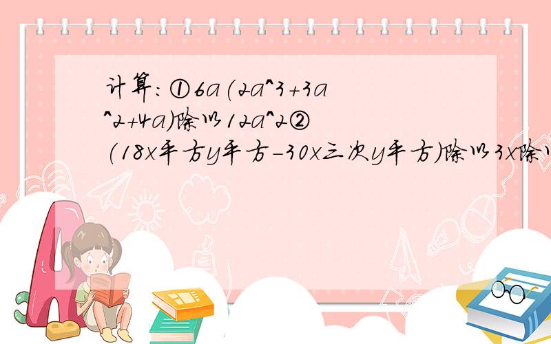 计算：①6a(2a^3+3a^2+4a)除以12a^2②(18x平方y平方-30x三次y平方）除以3x除以2y^2