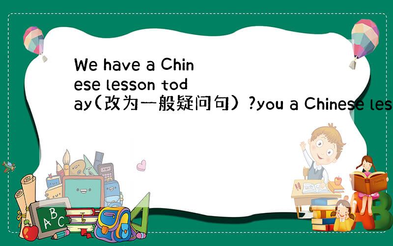 We have a Chinese lesson today(改为一般疑问句）?you a Chinese lesson