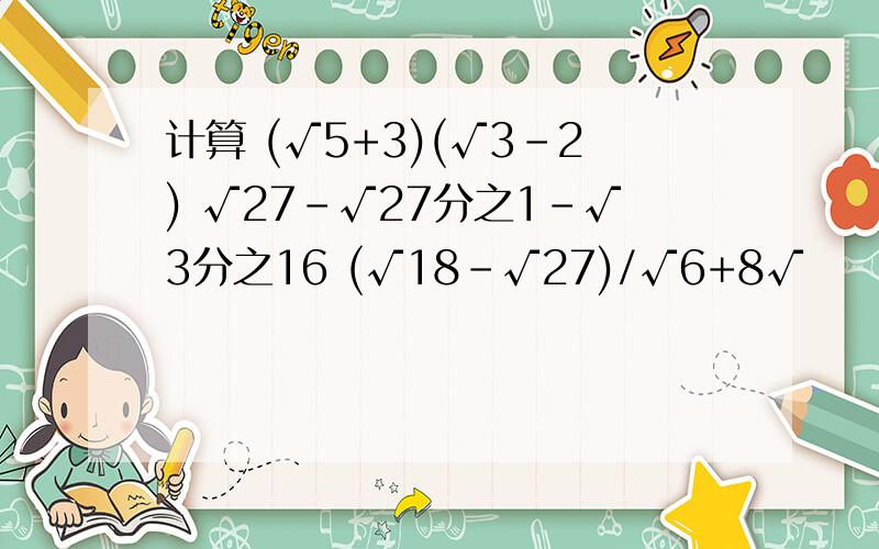 计算 (√5+3)(√3－2) √27－√27分之1－√3分之16 (√18-√27)/√6+8√