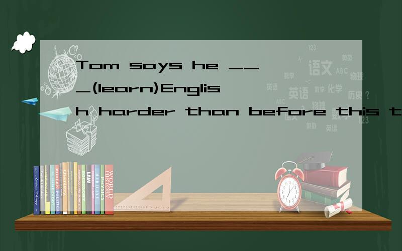 Tom says he ___(learn)English harder than before this term.
