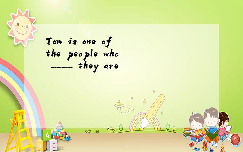 Tom is one of the people who ____ they are